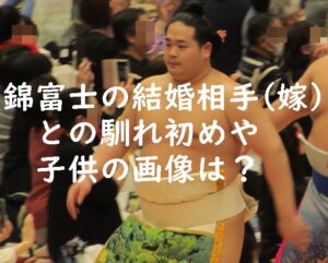 錦富士の結婚相手（嫁）との馴れ初めや子供の画像は？