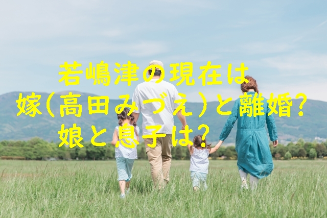 若嶋津の現在は嫁(高田みづえ)と離婚?娘と息子は?